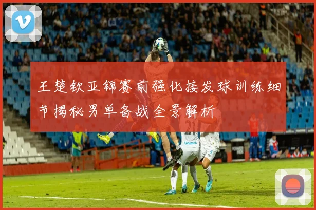 王楚钦亚锦赛前强化接发球训练细节揭秘男单备战全景解析