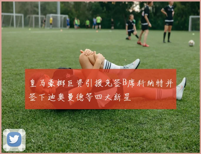 皇马豪掷巨资引援免签B席科纳特并签下迪奥曼德等四大新星