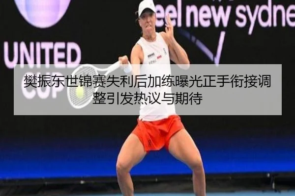 樊振东世锦赛失利后加练曝光正手衔接调整引发热议与期待