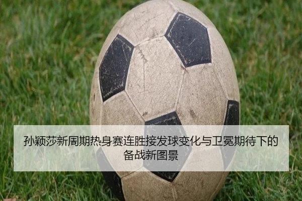 孙颖莎新周期热身赛连胜接发球变化与卫冕期待下的备战新图景